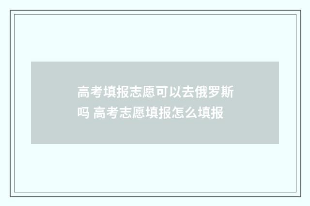高考填报志愿可以去俄罗斯吗 高考志愿填报怎么填报