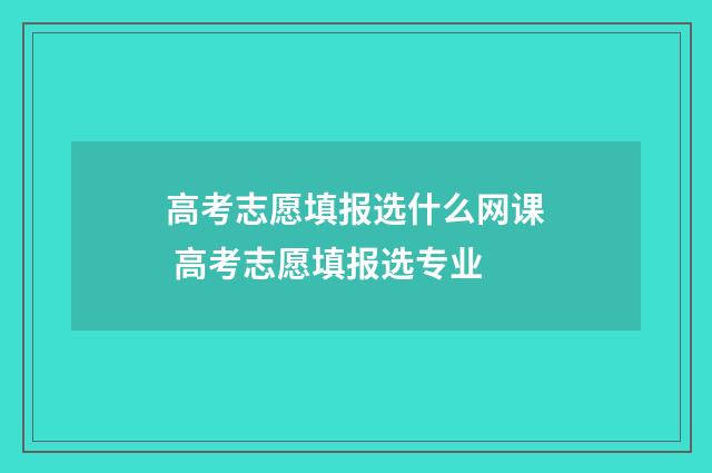 高考志愿填报选什么网课 高考志愿填报选专业