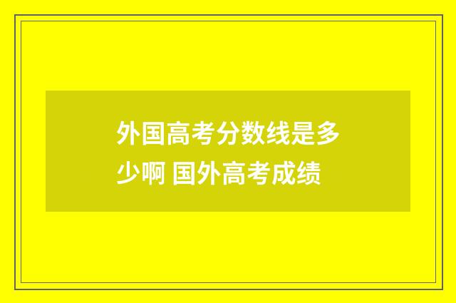 外国高考分数线是多少啊 国外高考成绩