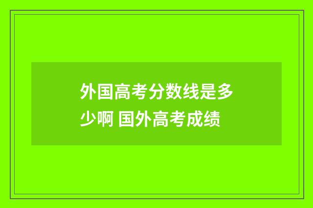 外国高考分数线是多少啊 国外高考成绩