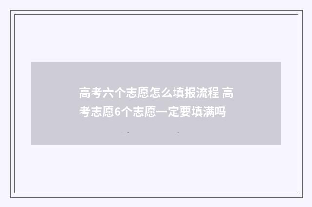 高考六个志愿怎么填报流程 高考志愿6个志愿一定要填满吗
