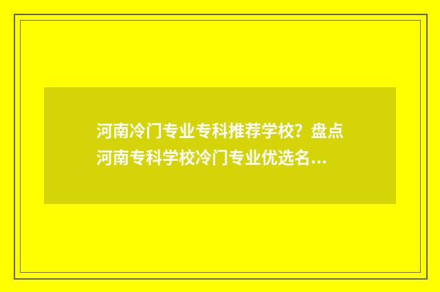 河南冷门专业专科推荐学校?盘点河南专科学校冷门专业优选名单 河南冷门专业专业有哪些