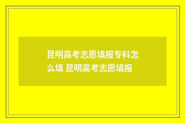 昆明高考志愿填报专科怎么填 昆明高考志愿填报