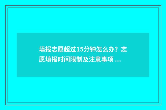 填报志愿超过15分钟怎么办？志愿填报时间限制及注意事项 填报志愿超过半小时还能填吗