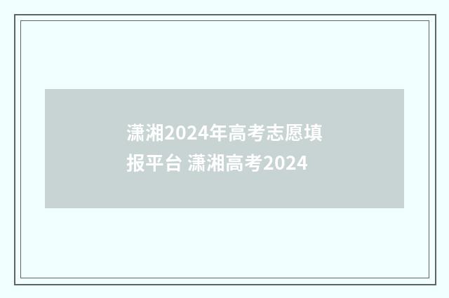 潇湘2024年高考志愿填报平台 潇湘高考2024
