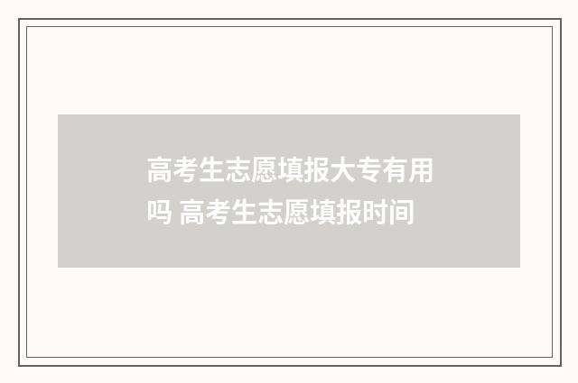 高考生志愿填报大专有用吗 高考生志愿填报时间
