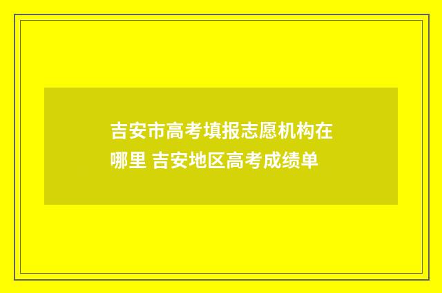 吉安市高考填报志愿机构在哪里 吉安地区高考成绩单