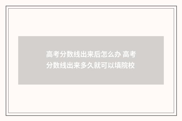 高考分数线出来后怎么办 高考分数线出来多久就可以填院校