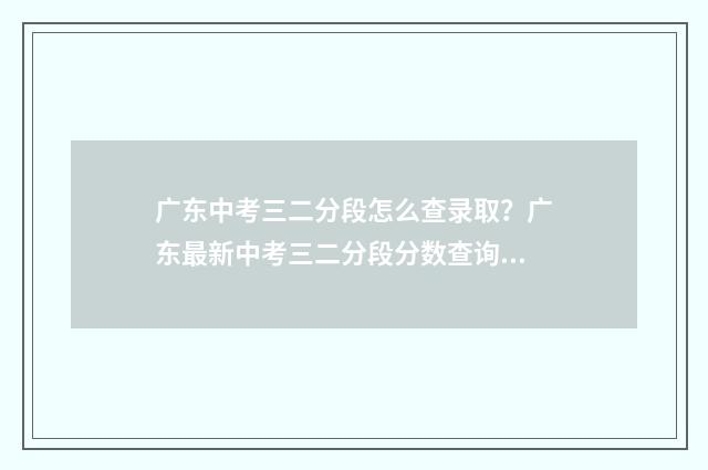 广东中考三二分段怎么查录取？广东最新中考三二分段分数查询方式 广东中考三二分什么时候开始实施