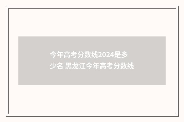 今年高考分数线2024是多少名 黑龙江今年高考分数线