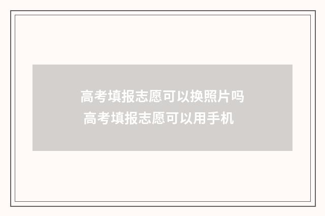 高考填报志愿可以换照片吗 高考填报志愿可以用手机