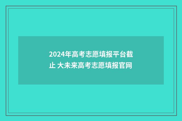 2024年高考志愿填报平台截止 大未来高考志愿填报官网