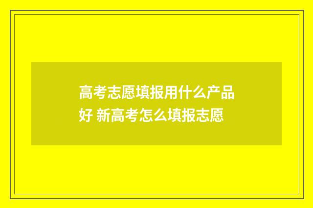 高考志愿填报用什么产品好 新高考怎么填报志愿