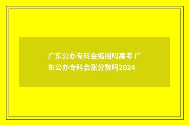 广东公办专科会缩招吗高考 广东公办专科会涨分数吗2024