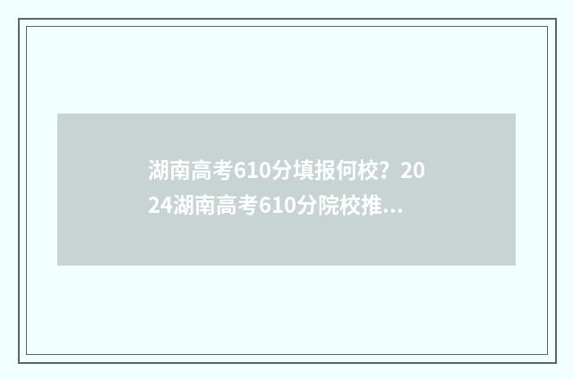 湖南高考610分填报何校？2024湖南高考610分院校推荐 2021湖南高考610分能上什么大学