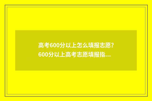 高考600分以上怎么填报志愿？600分以上高考志愿填报指南 高考600分以上怎么样