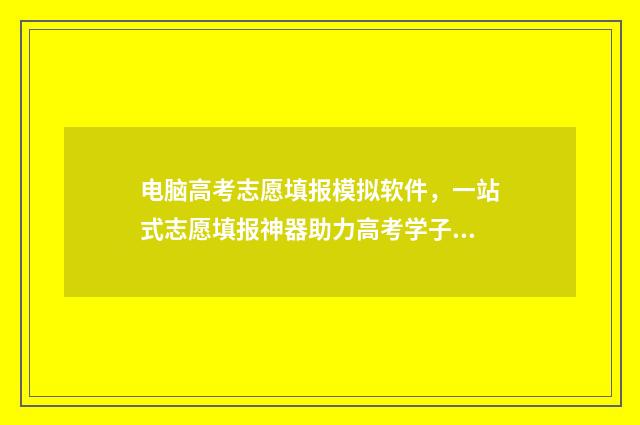 电脑高考志愿填报模拟软件，一站式志愿填报神器助力高考学子 电脑高考志愿填报视频入口