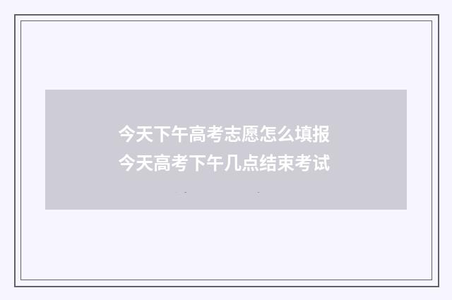 今天下午高考志愿怎么填报 今天高考下午几点结束考试