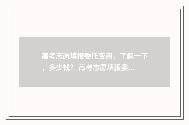 高考志愿填报委托费用，了解一下，多少钱？ 高考志愿填报委托书模板