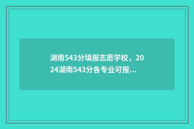 湖南543分填报志愿学校，2024湖南543分各专业可报什么学校？ 2020湖南高考543分能上什么大学