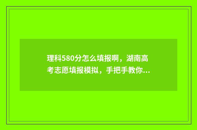 理科580分怎么填报啊，湖南高考志愿填报模拟，手把手教你填报志愿 理科580分相当于文科多少分