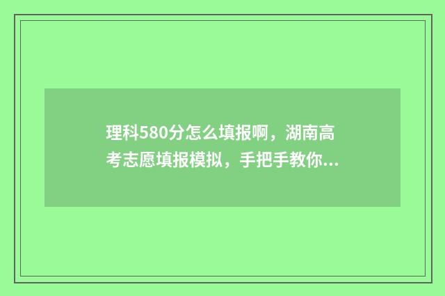 理科580分怎么填报啊，湖南高考志愿填报模拟，手把手教你填报志愿 理科580分相当于文科多少分