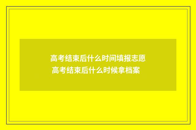 高考结束后什么时间填报志愿 高考结束后什么时候拿档案