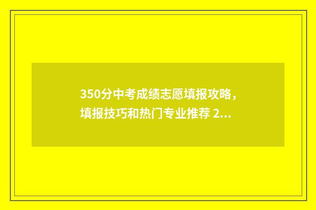 350分中考成绩志愿填报攻略，填报技巧和热门专业推荐 2021中考350分能考上高中