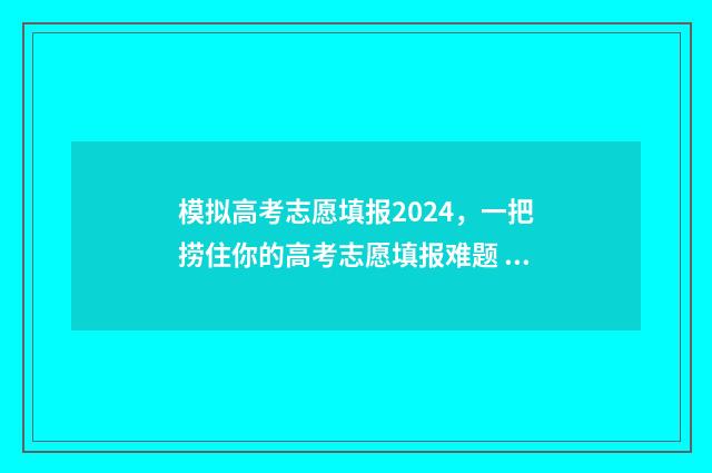 模拟高考志愿填报2024，一把捞住你的高考志愿填报难题 模拟高考志愿填报app