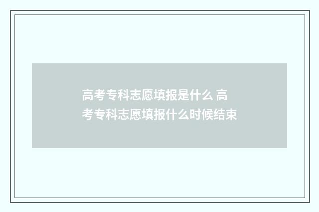 高考专科志愿填报是什么 高考专科志愿填报什么时候结束