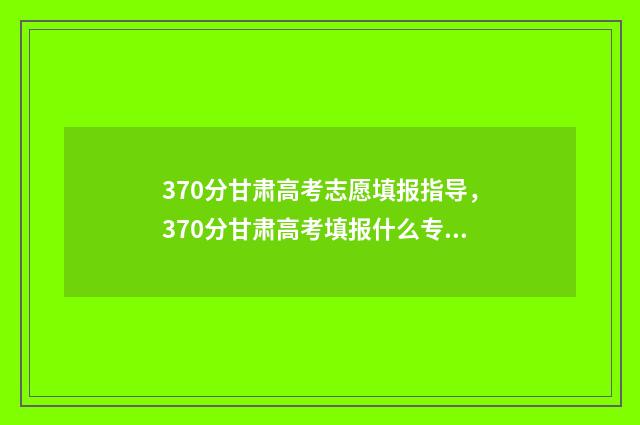 370分甘肃高考志愿填报指导，370分甘肃高考填报什么专业 甘肃高考理科393分