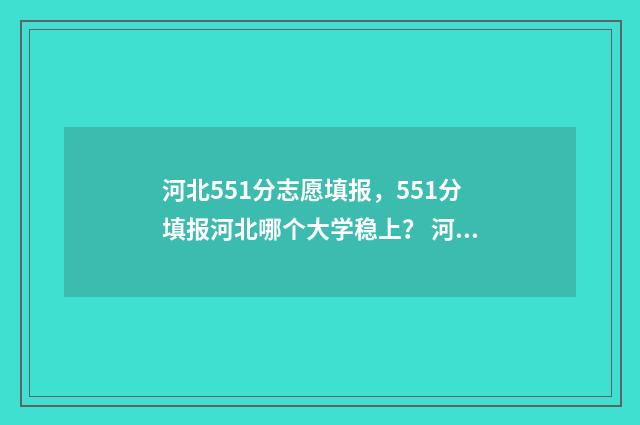 河北551分志愿填报,551分填报河北哪个大学稳上? 河北省515分上什么大学