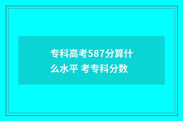 专科高考587分算什么水平 考专科分数