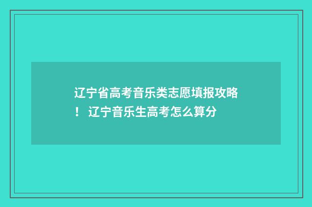 辽宁省高考音乐类志愿填报攻略！ 辽宁音乐生高考怎么算分