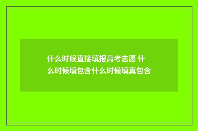 什么时候直接填报高考志愿 什么时候填包含什么时候填真包含