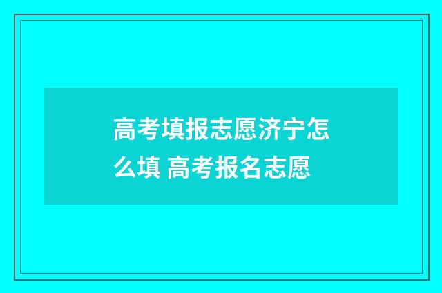 高考填报志愿济宁怎么填 高考报名志愿