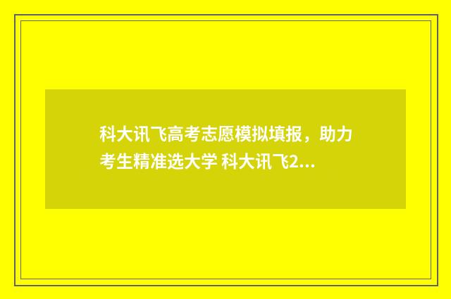 科大讯飞高考志愿模拟填报，助力考生精准选大学 科大讯飞2021