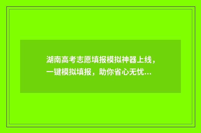 湖南高考志愿填报模拟神器上线，一键模拟填报，助你省心无忧 湖南高考志愿填报专科