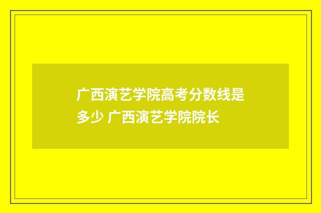 广西演艺学院高考分数线是多少 广西演艺学院院长