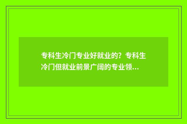 专科生冷门专业好就业的?专科生冷门但就业前景广阔的专业领域 专科冷门专业有哪些比较好