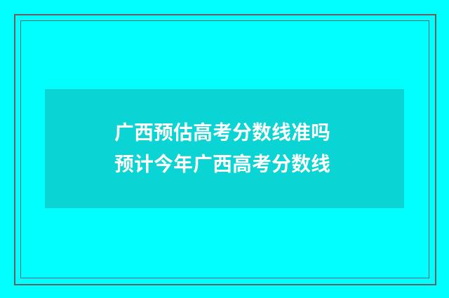 广西预估高考分数线准吗 预计今年广西高考分数线