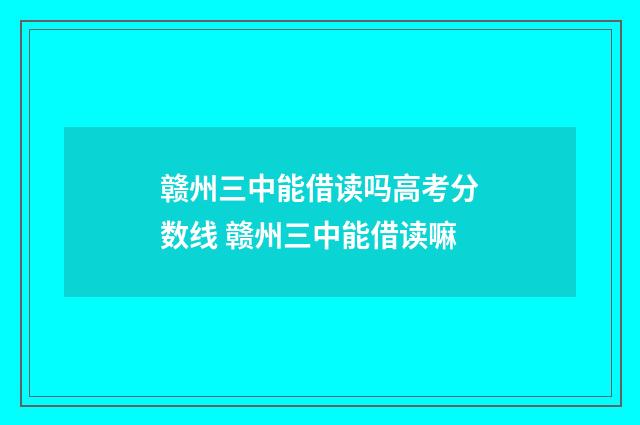 赣州三中能借读吗高考分数线 赣州三中能借读嘛