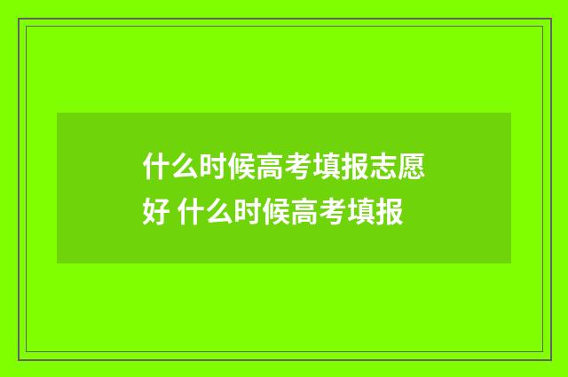 什么时候高考填报志愿好 什么时候高考填报