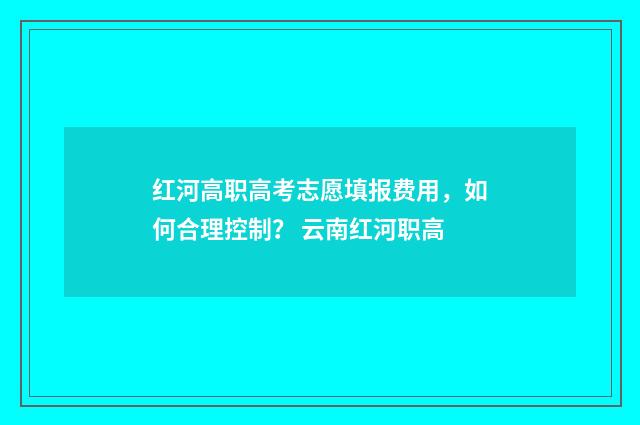 红河高职高考志愿填报费用，如何合理控制？ 云南红河职高