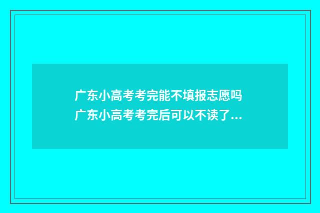 广东小高考考完能不填报志愿吗 广东小高考考完后可以不读了吗