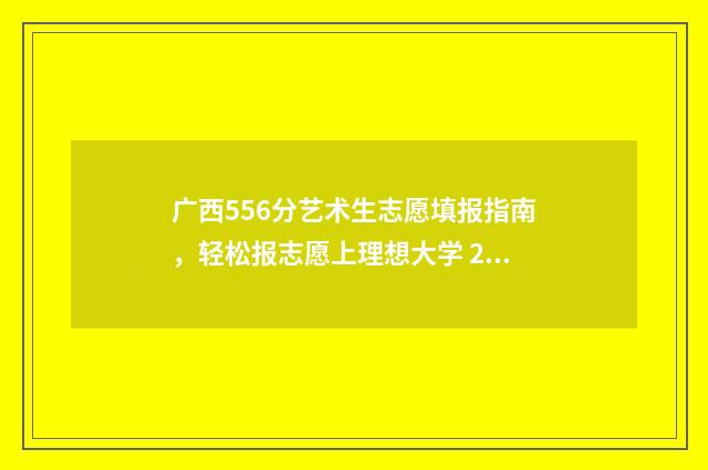 广西556分艺术生志愿填报指南，轻松报志愿上理想大学 2021广西高考艺术生分数线是多少