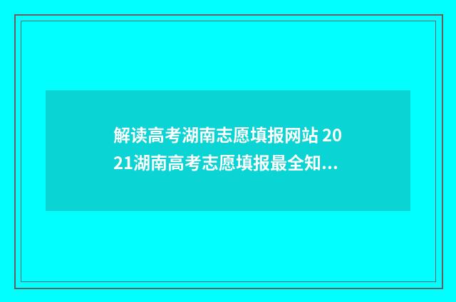 解读高考湖南志愿填报网站 2021湖南高考志愿填报最全知识点