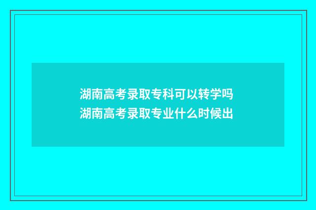 湖南高考录取专科可以转学吗 湖南高考录取专业什么时候出