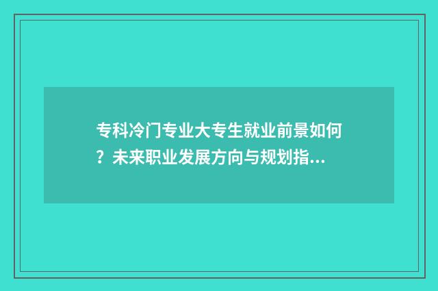 专科冷门专业大专生就业前景如何？未来职业发展方向与规划指南 专科冷门专业大类有哪些
