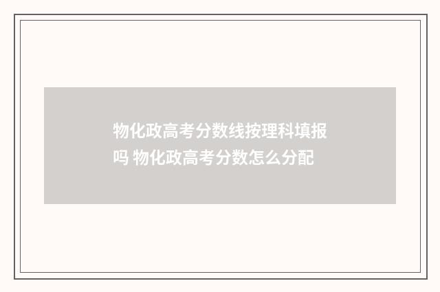 物化政高考分数线按理科填报吗 物化政高考分数怎么分配